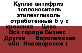  Куплю антифриз, теплоноситель этиленгликоль, отработанный б/у с хронения. › Цена ­ 100 - Все города Бизнес » Другое   . Воронежская обл.,Нововоронеж г.